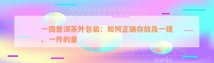 一提普洱茶外包装：如何正确存放及一提、一件的量