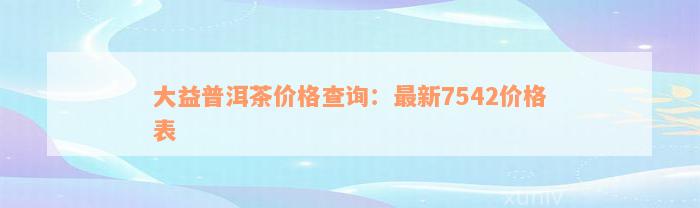 大益普洱茶价格查询：最新7542价格表