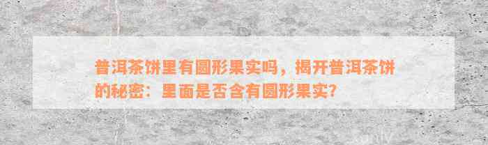 普洱茶饼里有圆形果实吗，揭开普洱茶饼的秘密：里面是否含有圆形果实？