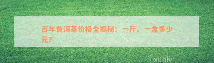 百年普洱茶价格全揭秘：一斤、一盒多少元？