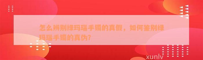 怎么辨别绿玛瑙手镯的真假，如何鉴别绿玛瑙手镯的真伪？