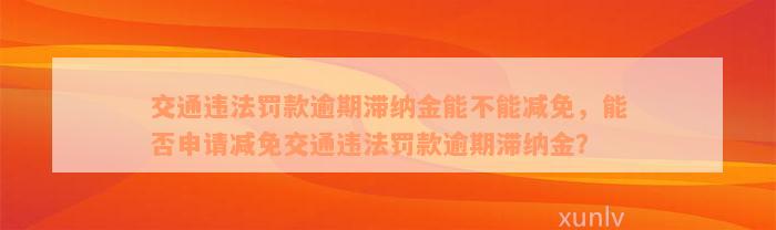 交通违法罚款逾期滞纳金能不能减免，能否申请减免交通违法罚款逾期滞纳金？