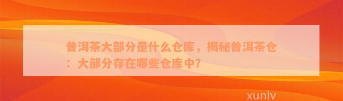 普洱茶大部分是什么仓库，揭秘普洱茶仓：大部分存在哪些仓库中？