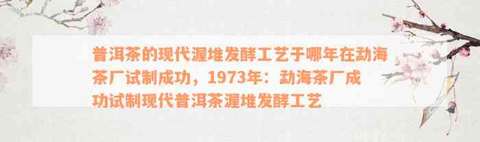 普洱茶的现代渥堆发酵工艺于哪年在勐海茶厂试制成功，1973年：勐海茶厂成功试制现代普洱茶渥堆发酵工艺