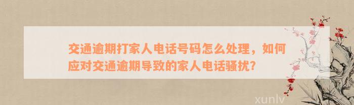 交通逾期打家人电话号码怎么处理，如何应对交通逾期导致的家人电话骚扰？