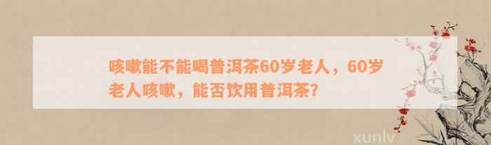 咳嗽能不能喝普洱茶60岁老人，60岁老人咳嗽，能否饮用普洱茶？