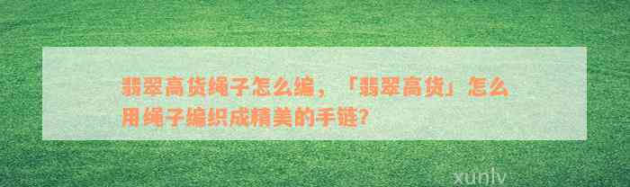 翡翠高货绳子怎么编，「翡翠高货」怎么用绳子编织成精美的手链？