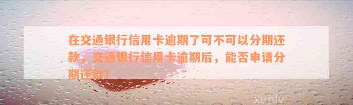 在交通银行信用卡逾期了可不可以分期还款，交通银行信用卡逾期后，能否申请分期还款？