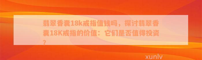 翡翠香囊18k戒指值钱吗，探讨翡翠香囊18K戒指的价值：它们是否值得投资？