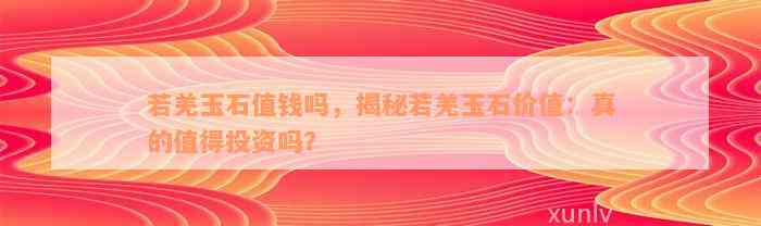 若羌玉石值钱吗，揭秘若羌玉石价值：真的值得投资吗？