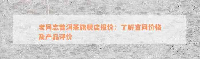 老同志普洱茶旗舰店报价：了解官网价格及产品评价