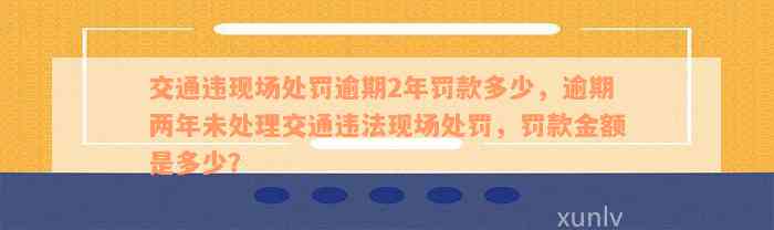 交通违现场处罚逾期2年罚款多少，逾期两年未处理交通违法现场处罚，罚款金额是多少？