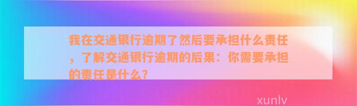 我在交通银行逾期了然后要承担什么责任，了解交通银行逾期的后果：你需要承担的责任是什么？