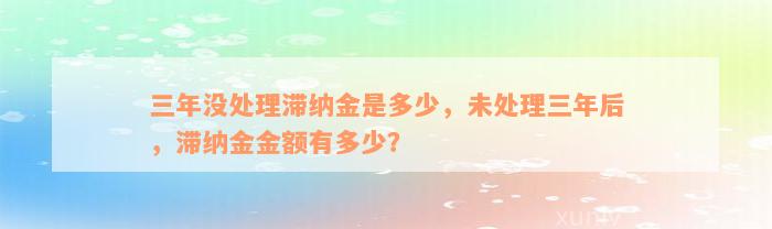 三年没处理滞纳金是多少，未处理三年后，滞纳金金额有多少？