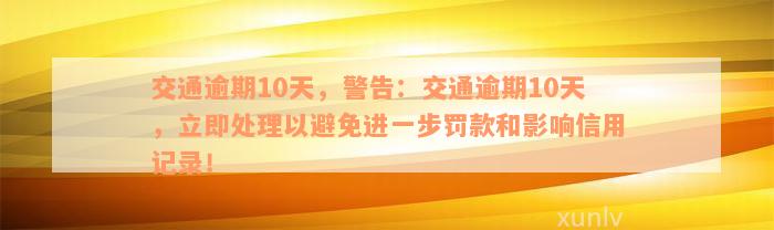 交通逾期10天，警告：交通逾期10天，立即处理以避免进一步罚款和影响信用记录！