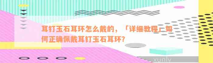 耳钉玉石耳环怎么戴的，「详细教程」如何正确佩戴耳钉玉石耳环？