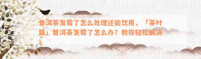 普洱茶发霉了怎么处理还能饮用，「茶叶篇」普洱茶发霉了怎么办？教你轻松解决！