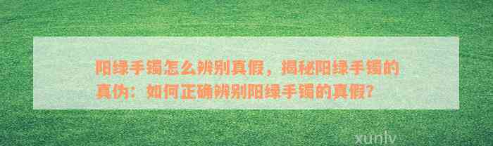 阳绿手镯怎么辨别真假，揭秘阳绿手镯的真伪：如何正确辨别阳绿手镯的真假？