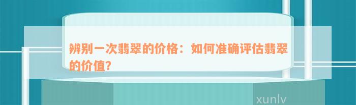 辨别一次翡翠的价格：如何准确评估翡翠的价值？