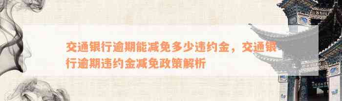 交通银行逾期能减免多少违约金，交通银行逾期违约金减免政策解析