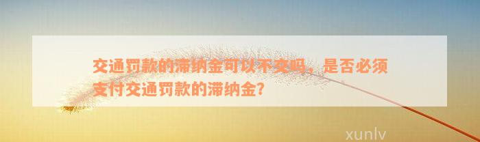 交通罚款的滞纳金可以不交吗，是否必须支付交通罚款的滞纳金？