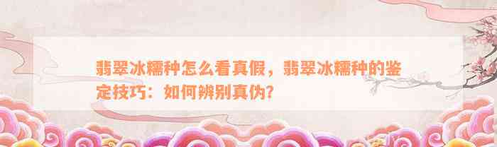 翡翠冰糯种怎么看真假，翡翠冰糯种的鉴定技巧：如何辨别真伪？