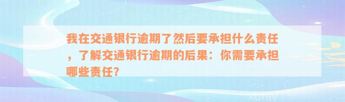 我在交通银行逾期了然后要承担什么责任，了解交通银行逾期的后果：你需要承担哪些责任？