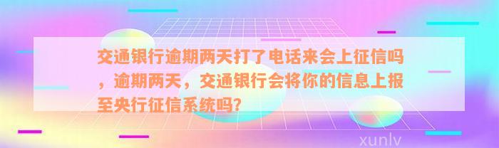 交通银行逾期两天打了电话来会上征信吗，逾期两天，交通银行会将你的信息上报至央行征信系统吗？