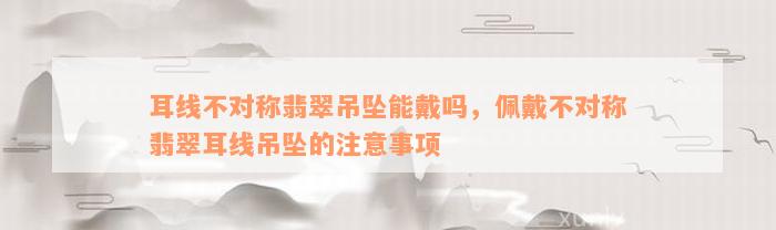 耳线不对称翡翠吊坠能戴吗，佩戴不对称翡翠耳线吊坠的注意事项