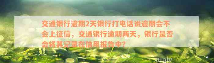 交通银行逾期2天银行打电话说逾期会不会上征信，交通银行逾期两天，银行是否会将其记录在信用报告中？