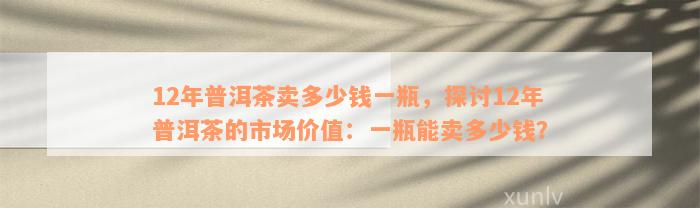 12年普洱茶卖多少钱一瓶，探讨12年普洱茶的市场价值：一瓶能卖多少钱？