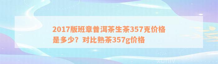 2017版班章普洱茶生茶357克价格是多少？对比熟茶357g价格