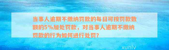 当事人逾期不缴纳罚款的每日可按罚款数额的5%加处罚款，对当事人逾期不缴纳罚款的行为如何进行处罚？