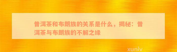 普洱茶和布朗族的关系是什么，揭秘：普洱茶与布朗族的不解之缘