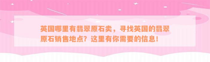 英国哪里有翡翠原石卖，寻找英国的翡翠原石销售地点？这里有你需要的信息！