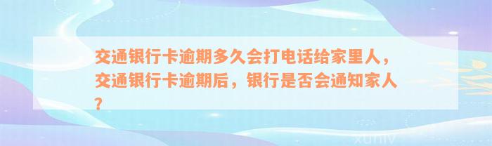 交通银行卡逾期多久会打电话给家里人，交通银行卡逾期后，银行是否会通知家人？