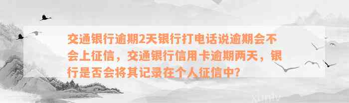 交通银行逾期2天银行打电话说逾期会不会上征信，交通银行信用卡逾期两天，银行是否会将其记录在个人征信中？