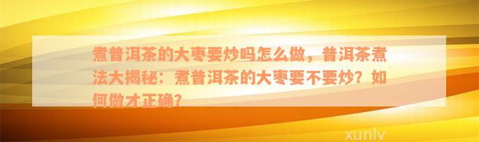 煮普洱茶的大枣要炒吗怎么做，普洱茶煮法大揭秘：煮普洱茶的大枣要不要炒？如何做才正确？