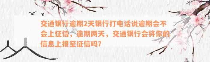 交通银行逾期2天银行打电话说逾期会不会上征信，逾期两天，交通银行会将你的信息上报至征信吗？