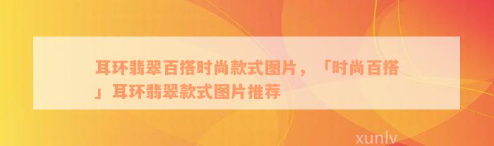 耳环翡翠百搭时尚款式图片，「时尚百搭」耳环翡翠款式图片推荐