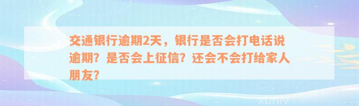 交通银行逾期2天，银行是否会打电话说逾期？是否会上征信？还会不会打给家人朋友？