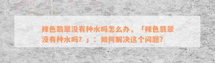 辣色翡翠没有种水吗怎么办，「辣色翡翠没有种水吗？」：如何解决这个问题？