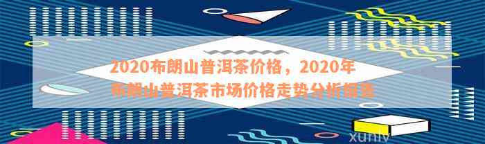 2020布朗山普洱茶价格，2020年布朗山普洱茶市场价格走势分析报告