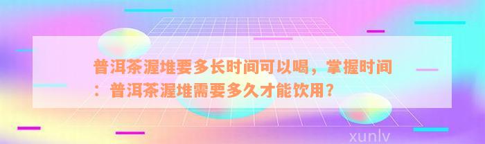 普洱茶渥堆要多长时间可以喝，掌握时间：普洱茶渥堆需要多久才能饮用？