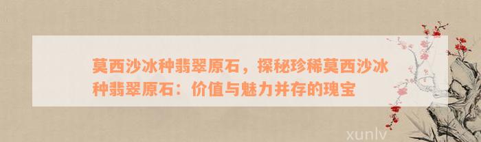 莫西沙冰种翡翠原石，探秘珍稀莫西沙冰种翡翠原石：价值与魅力并存的瑰宝