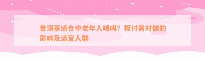 普洱茶适合中老年人喝吗？探讨其对健的影响及适宜人群