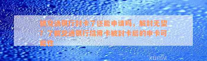 被交通银行封卡了还能申请吗，解封无望？了解交通银行信用卡被封卡后的申卡可能性