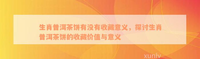 生肖普洱茶饼有没有收藏意义，探讨生肖普洱茶饼的收藏价值与意义