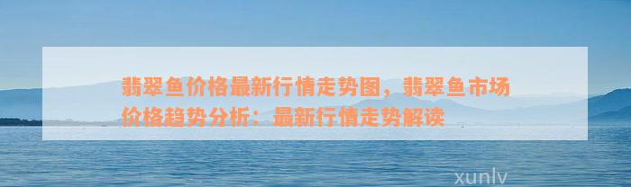 翡翠鱼价格最新行情走势图，翡翠鱼市场价格趋势分析：最新行情走势解读