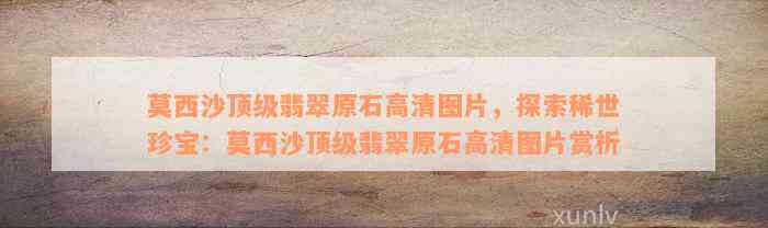 莫西沙顶级翡翠原石高清图片，探索稀世珍宝：莫西沙顶级翡翠原石高清图片赏析